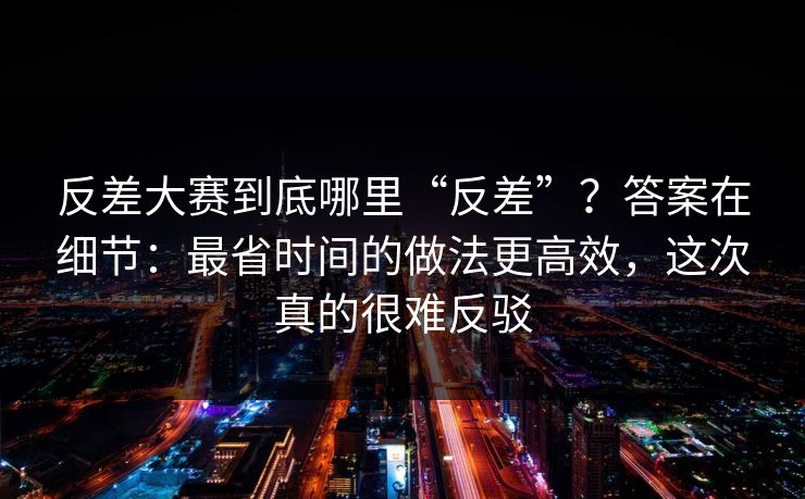 反差大赛到底哪里“反差”？答案在细节：最省时间的做法更高效，这次真的很难反驳