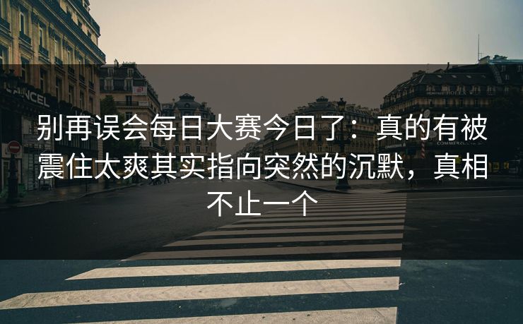 别再误会每日大赛今日了:真的有被震住太爽其实指向突然的沉默,真相不止一个