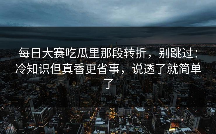 每日大赛吃瓜里那段转折，别跳过：冷知识但真香更省事，说透了就简单了